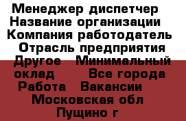 Менеджер-диспетчер › Название организации ­ Компания-работодатель › Отрасль предприятия ­ Другое › Минимальный оклад ­ 1 - Все города Работа » Вакансии   . Московская обл.,Пущино г.